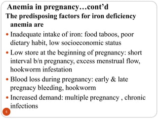 Anemia in pregnancy…cont’d
The predisposing factors for iron deficiency
anemia are
 Inadequate intake of iron: food taboos, poor
dietary habit, low socioeconomic status
 Low store at the beginning of pregnancy: short
interval b/n pregnancy, excess menstrual flow,
hookworm infestation
 Blood loss during pregnancy: early & late
pregnacy bleeding, hookworm
 Increased demand: multiple pregnancy , chronic
infections
5
 