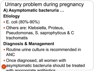 Urinary problem during pregnancy
A) Asymptomatic bacteruria …
Etiology
 E. coli (80%-90%)
 Others are: Klebsiella, Proteus,
Pseudomonas, S. saprophyticus & C
trachomatis
Diagnosis & Management
 Routine urine culture is recommended in
ANC
 Once diagnosed, all women with
asymptomatic bacteruria should be treated
51
 