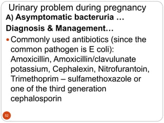 Urinary problem during pregnancy
A) Asymptomatic bacteruria …
Diagnosis & Management…
Commonly used antibiotics (since the
common pathogen is E coli):
Amoxicillin, Amoxicillin/clavulunate
potassium, Cephalexin, Nitrofurantoin,
Trimethoprim – sulfamethoxazole or
one of the third generation
cephalosporin
52
 