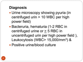 Diagnosis
 Urine microscopy showing pyuria (in
centrifuged urin > 10 WBC per high
power field)
 Bacteruria, hematuria (1-2 RBC in
centrifuged urine or > 5 RBC in
uncentrifuged urin per high power field ),
Leukocytosis (WBC> 15,000/mm3) &
 Positive urine/blood culture
57
 