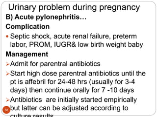 Urinary problem during pregnancy
B) Acute pylonephritis…
Complication
 Septic shock, acute renal failure, preterm
labor, PROM, IUGR& low birth weight baby
Management
Admit for parentral antibiotics
Start high dose parentral antibiotics until the
pt is affebril for 24-48 hrs (usually for 3-4
days) then continue orally for 7 -10 days
Antibiotics are initially started empirically
but latter can be adjusted according to
58
 