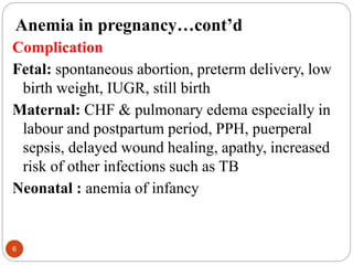 Anemia in pregnancy…cont’d
Complication
Fetal: spontaneous abortion, preterm delivery, low
birth weight, IUGR, still birth
Maternal: CHF & pulmonary edema especially in
labour and postpartum period, PPH, puerperal
sepsis, delayed wound healing, apathy, increased
risk of other infections such as TB
Neonatal : anemia of infancy
6
 