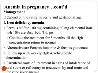 Anemia in pregnancy…cont’d
Management
It depend on the cause, severity and gestational age
I. Iron deficiency anemia
 Ferrous sulfate 100 mg containing 60 mg elemental iron
w/h 10% are absorbed, Tid, po
Continue the treatment for 3 months till the Hgb
concentration return to normal
 Alternative are Ferrous fumarate & ferrous gluconate
 Follow up with weekly Hgb & reticulocyte
determination
 Parenteral route of treatment in cases of intolerance of
oral route or refractory to treatment by oral route and
7
 