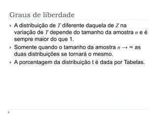 Graus de liberdade
 A distribuição de T diferente daquela de Z na
variação de T depende do tamanho da amostra n e é
sempre maior do que 1.
 Somente quando o tamanho da amostra n → ∞ as
duas distribuições se tornará o mesmo.
 A porcentagem da distribuição t é dada por Tabelas.
 