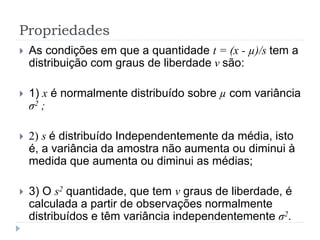 Propriedades
 As condições em que a quantidade t = (x - µ)/s tem a
distribuição com graus de liberdade ν são:
 1) x é normalmente distribuído sobre µ com variância
σ2 ;
 2) s é distribuído Independentemente da média, isto
é, a variância da amostra não aumenta ou diminui à
medida que aumenta ou diminui as médias;
 3) O s2 quantidade, que tem ν graus de liberdade, é
calculada a partir de observações normalmente
distribuídos e têm variância independentemente σ2.
 