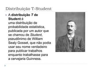 Distribuição T-Student
 A distribuição T de
Student é
uma distribuição de
probabilidade estatística,
publicada por um autor que
se chamou de Student,
pseudônimo de William
Sealy Gosset, que não podia
usar seu nome verdadeiro
para publicar trabalhos
enquanto trabalhasse para
a cervejaria Guinness.
 