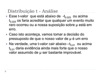  Esse t-valor que está abaixo de -t0,025 ou acima
t0,025 os faria acreditar que qualquer um evento muito
raro ocorreu ou a nossa suposição sobre μ está em
erro.
 Caso isto aconteça, vamos tomar a decisão do
pressuposto de que o nosso valor de μ é um erro
 Na verdade, uma t-valor cair abaixo –t0,01 ou acima
t0,01 daria evidência ainda mais forte que o nosso
valor assumido de μ ser bastante improvável.
Distribuição t - Análise
 