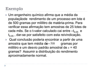 Exemplo
 Um engenheiro químico afirma que a média da
populaçãode rendimento de um processo em lote é
de 500 gramas por mililitro de matéria-prima. Para
verificar essa afirmação tem amostras de 25 lotes de
cada mês. Se o t-valor calculado cai entre –t0,05 e
t0,05 , dar-se por satisfeito com esta reivindicação.
 Qual conclusão poderia encontrar a partir de uma
amostra que tem média de gramas por
mililitro e um desvio padrão amostral de s = 40
gramas? Assumir a distribuição do rendimento
aproximadamente normal.
518x
 