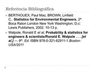 Referência Bibliográfica
 BERTHOUEX, Paul Mac; BROWN, Linfield
C.. Statistics for Environmental Engineers. 2ª
Boca Raton London New York Washington, D.c:
Lewis Publishers, 2002. 10-13 p.
 Walpole, Ronald E et al. Probability & statistics for
engineers & scientists/Ronald E. Walpole . . . [et
al.] — 9th. Ed. ISBN 978-0-321-62911-1.Boston-
USA/2011
 