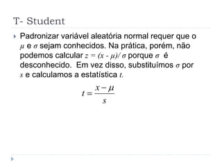 T- Student
 Padronizar variável aleatória normal requer que o
µ e σ sejam conhecidos. Na prática, porém, não
podemos calcular z = (x - µ)/ σ porque σ é
desconhecido. Em vez disso, substituímos σ por
s e calculamos a estatística t.
s
x
t


 