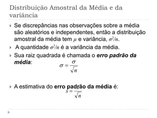 Distribuição Amostral da Média e da
variância
 Se discrepâncias nas observações sobre a média
são aleatórios e independentes, então a distribuição
amostral da média tem µ e variância, σ2/n.
 A quantidade σ2/n é a variância da média.
 Sua raiz quadrada é chamada o erro padrão da
média:
 A estimativa do erro padrão da média é:
n

 
n
s
s 
 