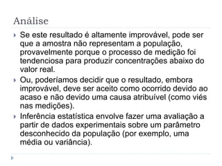 Análise
 Se este resultado é altamente improvável, pode ser
que a amostra não representam a população,
provavelmente porque o processo de medição foi
tendenciosa para produzir concentrações abaixo do
valor real.
 Ou, poderíamos decidir que o resultado, embora
improvável, deve ser aceito como ocorrido devido ao
acaso e não devido uma causa atribuível (como viés
nas medições).
 Inferência estatística envolve fazer uma avaliação a
partir de dados experimentais sobre um parâmetro
desconhecido da população (por exemplo, uma
média ou variância).
 