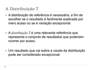 A Distribuição T
 A distribuição de referência é necessária, a fim de
escolher se o resultado é facilmente explicada por
mero acaso ou se é variação excepcional.
 A distribuição T é uma relevante referência que
representa o conjunto de resultados que poderiam
ocorrer por acaso.
 Um resultado que cai sobre a cauda da distribuição
pode ser considerado excepcional.
 