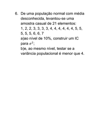 6. De uma população normal com média
   desconhecida, levantou-se uma
   amostra casual de 21 elementos:
   1, 2, 2, 3, 3, 3, 3, 4, 4, 4, 4, 4, 4, 5, 5,
   5, 5, 5, 6, 6, 7
   a)ao nível de 10%, construir um IC
   para ;
   b)e, ao mesmo nível, testar se a
   variância populacional é menor que 4.
 