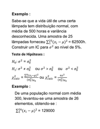 Exemplo :
Sabe-se que a vida útil de uma certa
lâmpada tem distribuição normal, com
média de 500 horas e variância
desconhecida. Uma amostra de 25
lâmpadas forneceu                = 62500h.
Construir um IC para     ao nível de 5%.
Teste de Hipóteses :
  :       =
  :       ≠   ou       >       ou   <

      =          ou        =

Exemplo :
 De uma população normal com média
 300, levantou-se uma amostra de 26
 elementos, obtendo-se :
                = 129000
 