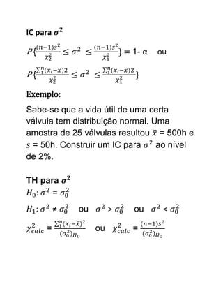 IC para

P{                          } = 1- α   ou

P{                              }

Exemplo:
Sabe-se que a vida útil de uma certa
válvula tem distribuição normal. Uma
amostra de 25 válvulas resultou = 500h e
 = 50h. Construir um IC para      ao nível
de 2%.

TH para
  :   =
  :       ≠   ou        >       ou      <

      =            ou          =
 