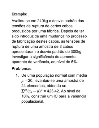 Exemplo:
Avaliou-se em 240kg o desvio padrão das
tensões de ruptura de certos cabos
produzidos por uma fábrica. Depois de ter
sido introduzida uma mudança no processo
de fabricação destes cabos, as tensões de
ruptura de uma amostra de 8 cabos
apresentaram o desvio padrão de 300kg.
Investigar a significância do aumento
aparente da variância, ao nível de 5%.
Problemas
  1. De uma população normal com média
       = 20, levantou-se uma amostra de
     24 elementos, obtendo-se
                  = 423,42. Ao nível de
     10%, construir um IC para a variância
     populacional.
 