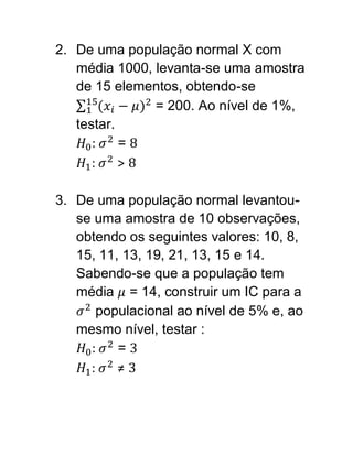 2. De uma população normal X com
   média 1000, levanta-se uma amostra
   de 15 elementos, obtendo-se
               = 200. Ao nível de 1%,
   testar.
      :    =
      :    >

3. De uma população normal levantou-
   se uma amostra de 10 observações,
   obtendo os seguintes valores: 10, 8,
   15, 11, 13, 19, 21, 13, 15 e 14.
   Sabendo-se que a população tem
   média = 14, construir um IC para a
       populacional ao nível de 5% e, ao
   mesmo nível, testar :
     :    =
     :    ≠
 