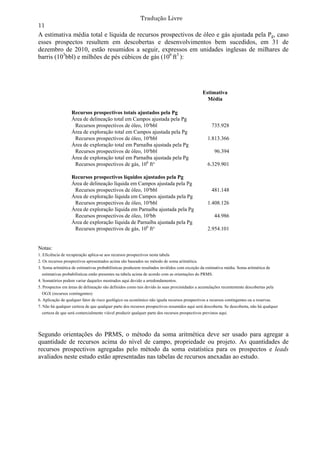 Tradução Livre
11
A estimativa média total e líquida de recursos prospectivos de óleo e gás ajustada pela Pg, caso
esses prospectos resultem em descobertas e desenvolvimentos bem sucedidos, em 31 de
dezembro de 2010, estão resumidos a seguir, expressos em unidades inglesas de milhares de
barris (103bbl) e milhões de pés cúbicos de gás (106 ft3 ):




                                                                                              Estimativa
                                                                                                Média

                   Recursos prospectivos totais ajustados pela Pg
                   Área de delineação total em Campos ajustada pela Pg
                    Recursos prospectivos de óleo, 10³bbl                                          735.928
                   Área de exploração total em Campos ajustada pela Pg
                    Recursos prospectivos de óleo, 10³bbl                                        1.813.366
                   Área de exploração total em Parnaíba ajustada pela Pg
                    Recursos prospectivos de óleo, 10³bbl                                             96.394
                   Área de exploração total em Parnaíba ajustada pela Pg
                    Recursos prospectivos de gás, 106 ft³                                        6.329.901

                   Recursos prospectivos líquidos ajustados pela Pg
                   Área de delineação líquida em Campos ajustada pela Pg
                    Recursos prospectivos de óleo, 10³bbl                                          481.148
                   Área de exploração líquida em Campos ajustada pela Pg
                    Recursos prospectivos de óleo, 10³bbl                                        1.408.126
                   Área de exploração líquida em Parnaíba ajustada pela Pg
                    Recursos prospectivos de óleo, 10³bb                                              44.986
                   Área de exploração líquida de Parnaíba ajustada pela Pg
                    Recursos prospectivos de gás, 106 ft³                                        2.954.101


Notas:
1. Eficiência de recuperação aplica-se aos recursos prospectivos nesta tabela
2. Os recursos prospectivos apresentados acima são baseados no método de soma aritmética.
3. Soma aritmética de estimativas probabilísticas produzem resultados inválidos com exceção da estimativa média. Soma aritmética de
  estimativas probabilísticas estão presentes na tabela acima de acordo com as orientações do PRMS.
4. Somatórios podem variar daqueles mostrados aqui devido a arredondamentos.
5. Prospectos em áreas de delineação são definidos como tais devido às suas proximidades a acumulações recentemente descobertas pela
  OGX (recursos contingentes)
6. Aplicação de qualquer fator de risco geológico ou econômico não iguala recursos prospectivos a recursos contingentes ou a reservas.
7. Não há qualquer certeza de que qualquer parte dos recursos prospectivos resumidos aqui será descoberta. Se descoberta, não há qualquer
  certeza de que será comercialmente viável produzir qualquer parte dos recursos prospectivos previstos aqui.




Segundo orientações do PRMS, o método da soma aritmética deve ser usado para agregar a
quantidade de recursos acima do nível de campo, propriedade ou projeto. As quantidades de
recursos prospectivos agregadas pelo método da soma estatística para os prospectos e leads
avaliados neste estudo estão apresentadas nas tabelas de recursos anexadas ao estudo.
 