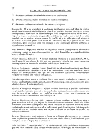 Tradução Livre
12
                      GLOSSÁRIO DE TERMOS PROBABILÍSTICOS

1C – Denota o cenário de estimativa baixa dos recursos contingentes.

2C – Denota o cenário de melhor estimativa dos recursos contingentes.

3C – Denota o cenário de estimativa alta dos recursos contingentes.

Acumulação – O termo acumulação é usado para identificar um corpo individual de petróleo
móvel. Uma acumulação conhecida (assim classificada pelo fato de conter reservas ou recursos
contingentes) só pode assim ser determinada após a sua comprovação através de um poço. O
poço deve ter, necessariamente, comprovado a existência de petróleo móvel pelo fluxo até a
superfície ou, no mínimo, alguma amostra de petróleo deve ter sido recuperada durante a
perfuração. Entretanto, perfis e/ou dados de testemunho do poço podem definir uma
acumulação, posto que haja uma boa analogia a uma acumulação próxima conhecida e
geologicamente comparável.

Soma Aritmética – O processo de somar um conjunto de números que representam estimativa de
volumes de recursos no reservatório, prospecto ou a nível de portfólio. A agregação estatística
leva a resultados diferentes.

Melhor (Mediana) Estimativa – A melhor (mediana) estimativa é a quantidade P50. O P50
significa que há uma chance de 50% que uma quantidade estimada, tais como, volumes de
recurso prospectivos ou um valor associado, será alcançada ou excedida.

Recursos Contingentes – Aqueles volumes de petróleo que são estimados, em uma certa data, a
serem potencialmente recuperáveis a partir de acumulações conhecidas através de futuros
projetos de desenvolvimento, mas que não são atualmente consideradas comercialmente
recuperáveis devido a uma ou mais contingências.

Baseado em premissas acerca de condições futuras e seu impacto na viabilidade econômica, os
projetos atualmente classificados como Recursos Contingentes podem ser divididos entre essas
três classificações de status econômico:

Recursos Contingentes Marginais – Aqueles volumes associados a projetos tecnicamente
viáveis que são atualmente econômicos ou considerados como econômicos condicionados a uma
projeção razoável de melhora nas condições comerciais, porém sem compromisso de
desenvolvimento devido a uma ou mais contingências.

Recursos Contingentes Sub-Marginais – Aqueles volumes associados a descobertas para as
quais as análises indicam que projetos de desenvolvimento tecnicamente viáveis não seriam
econômicos e/ou outras contingências não seriam satisfeitas nas condições atuais ou mesmo
condicionados a uma projeção razoável de melhora nas condições comerciais. Entretanto, estes
projetos devem ser mantidos como descobertas pendentes de melhoras inesperadas nas
condições comerciais.

Recursos Contingentes Indeterminados – Aonde as avaliações são incompletas ao ponto de
ainda ser prematuro para definir claramente a chance de comercialidade, é aceitável notar que a
condição econômica do projeto é indeterminada.

Valor Esperado – O valor esperado (EV) é a média ponderada pela probabilidade do parâmetro
que está sendo estimado, onde valores probabilísticos da distribuição de probabilidade são
 