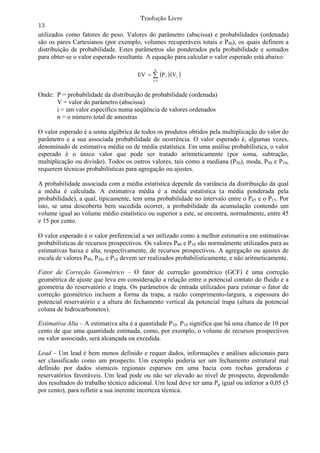 Tradução Livre
13
utilizados como fatores de peso. Valores do parâmetro (abscissa) e probabilidades (ordenada)
são os pares Cartesianos (por exemplo, volumes recuperáveis totais e P90), os quais definem a
distribuição de probabilidade. Estes parâmetros são ponderados pela probabilidade e somados
para obter-se o valor esperado resultante. A equação para calcular o valor esperado está abaixo:
                                             n
                                      EV   P i Vi 
                                            i 1



Onde: P = probabilidade da distribuição de probabilidade (ordenada)
      V = valor do parâmetro (abscissa)
      i = um valor específico numa seqüência de valores ordenados
      n = o número total de amostras

O valor esperado é a soma algébrica de todos os produtos obtidos pela multiplicação do valor do
parâmetro e a sua associada probabilidade de ocorrência. O valor esperado é, algumas vezes,
denominado de estimativa média ou de média estatística. Em uma análise probabilística, o valor
esperado é o único valor que pode ser tratado aritmeticamente (por soma, subtração,
multiplicação ou divisão). Todos os outros valores, tais como a mediana (P50), moda, P90 e P10,
requerem técnicas probabilísticas para agregação ou ajustes.

A probabilidade associada com a média estatística depende da variância da distribuição da qual
a média é calculada. A estimativa média é a média estatística (a média ponderada pela
probabilidade), a qual, tipicamente, tem uma probabilidade no intervalo entre o P45 e o P15. Por
isto, se uma descoberta bem sucedida ocorrer, a probabilidade da acumulação contendo um
volume igual ao volume médio estatístico ou superior a este, se encontra, normalmente, entre 45
e 15 por cento.

O valor esperado é o valor preferencial a ser utilizado como a melhor estimativa em estimativas
probabilísticas de recursos prospectivos. Os valores P90 e P10 são normalmente utilizados para as
estimativas baixa e alta, respectivamente, de recursos prospectivos. A agregação ou ajustes de
escala de valores P90, P50, e P10 devem ser realizados probabilisticamente, e não aritmeticamente.

Fator de Correção Geométrico – O fator de correção geométrico (GCF) é uma correção
geométrica de ajuste que leva em consideração a relação entre o potencial contato do fluido e a
geometria do reservatório e trapa. Os parâmetros de entrada utilizados para estimar o fator de
correção geométrico incluem a forma da trapa, a razão comprimento-largura, a espessura do
potencial reservatório e a altura do fechamento vertical da potencial trapa (altura da potencial
coluna de hidrocarbonetos).

Estimativa Alta – A estimativa alta é a quantidade P10. P10 significa que há uma chance de 10 por
cento de que uma quantidade estimada, como, por exemplo, o volume de recursos prospectivos
ou valor associado, será alcançada ou excedida.

Lead – Um lead é bem menos definido e requer dados, informações e análises adicionais para
ser classificado como um prospecto. Um exemplo poderia ser um fechamento estrutural mal
definido por dados sísmicos regionais esparsos em uma bacia com rochas geradoras e
reservatórios favoráveis. Um lead pode ou não ser elevado ao nível de prospecto, dependendo
dos resultados do trabalho técnico adicional. Um lead deve ter uma Pg igual ou inferior a 0,05 (5
por cento), para refletir a sua inerente incerteza técnica.
 