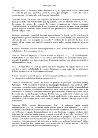 Tradução Livre
14
Estimativa baixa – A estimativa baixa é a quantidade P90. P90 significa que há uma chance de 90
por cento de que uma quantidade estimada, como, por exemplo, o volume de recursos
prospectivos ou valor associado, será alcançada ou excedida.

Estimativa Média – De acordo com os padrões da indústria do petróleo, a estimativa média é a
média ponderada pela probabilidade, que, tipicamente, varia no intervalo entre P45 e o P15,
dependendo da variação dos volumes de recursos prospectivos ou volumes associados.
Conseqüentemente, a probabilidade de um prospecto ou acumulação conter uma quantidade
igual ou superior ao volume médio ponderado pela probabilidade é, normalmente, um valor
entre 45 e 15 por cento.

Mediana – Mediana é a quantidade P50, onde a probabilidade P50 significa que há uma chance de
50 por cento de que uma dada variável (como volumes de recursos prospectivos, porosidade, ou
saturação de água) seja alcançada ou excedida. A mediana de um conjunto de dados é um
número tal que metade das medições situam-se abaixo dele e metade situam-se acima do
mesmo.

A mediana é um valor aceitável, e um dos preferenciais, para a melhor estimativa em estimativas
probabilísticas de recursos prospectivos.

Fator de Chance de Migração – Fator de Chance de Migração (Pmigração) é definido como a
probabilidade de que uma trapa ou foi formada anteriormente ou coincidentemente com a
migração de petróleo, e de que existem rotas de migração verticais e/ou laterais conectando as
rochas geradoras à trapa.

Moda – A moda (MO) é o valor que ocorre com maior freqüência no conjunto de dados e, por
isto, tem a maior probabilidade de ocorrer. Entretanto, a moda pode não ser unicamente
definida, como no caso de distribuições multimodais.

A moda é um valor aceitável, mas não preferencial, para ser utilizado como a melhor estimativa
em estimativas probabilísticas de recursos prospectivos.

Direito de Participação Liquido - O acordo de partição da produção (Production Sharing
Agreement - PSA) ou contrato de repartição da produção (Production Share Contract – PSC)
permite que companhia, proporcionalmente de acordo com a sua participação, seja reembolsada
pelo capital e despesas operacionais despendidos assim como divida os lucros gerados. Os
reembolsos e as receitas de lucros são convertidos para um volume de barris equivalente através
da divisão pela média de preço ponderada de óleo e gás. A razão entre o volume de barris
equivalente e o volume total resulta no direito de participação liquido. Assim sendo, o direito de
participação resultante pode variar com o preço do produto, os custos, o tempo de produção e
outros fatores.

Estimativa Média Ajustada Economicamente (Pe) – A estimativa média ajustada
economicamente (Pe), ou “estimativa média ajustada para o risco econômico”, é a média
ponderada pela probabilidade dos volumes potencialmente recuperáveis de hidrocarbonetos, se
um portfólio de prospectos forem perfurados, ou se uma família de prospectos similares forem
perfurados. A estimativa media ajustada economicamente (Pe) é um valor “misturado”. É a
estimativa média das incertezas volumétricas e dos riscos geológicos (Pg) e econômicos
(chance). Esta medida estatística considera e quantifica as possibilidades de sucesso e insucesso
econômico. Conseqüentemente, ela representa a média ou os volumes “econômicos” médios
resultantes de perfuração e exploração economicamente viáveis. A melhor estimativa da média
ajustada economicamente (Pe) é calculada conforme segue:
 