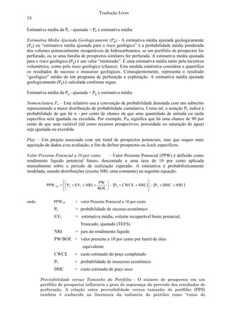Tradução Livre
15

Estimativa média da Pe - ajustada = Pe x estimativa média

Estimativa Média Ajustada Geologicamente (Pg) - A estimativa média ajustada geologicamente
(Pg) ou “estimativa média ajustada para o risco geológico” é a probabilidade média ponderada
dos volumes potencialmente recuperáveis de hidrocarbonetos, se um portfólio de prospectos for
perfurado, ou se uma família de prospectos similares for perfurada. A estimativa media ajustada
para o risco geológico (Pg) é um valor “misturado”. É uma estimativa média tanto pela incerteza
volumétrica, como pelo risco geológico (chance). Esta medida estatística considera e quantifica
os resultados de sucesso e insucesso geológicos. Conseqüentemente, representa o resultado
“geológico” médio de um programa de perfuração e exploração. A estimativa média ajustada
geologicamente (Pg) é calculada conforme segue:

Estimativa média da Pg - ajustada = Pg x estimativa média

Nomenclatura Pn – Este relatório usa a convenção de probabilidade denotada com um subscrito
representando a maior distribuição de probabilidade cumulativa. Como tal, a notação Pn indica a
probabilidade de que há n - por cento de chance de que uma quantidade de entrada ou saída
específica será igualada ou excedida. Por exemplo, P90 significa que há uma chance de 90 por
cento de que uma variável (tal como recursos prospectivos, porosidade ou saturação de água)
seja igualada ou excedida.

Play – Um projeto associado com um trend de prospectos potenciais, mas que requer mais
aquisição de dados e/ou avaliação, a fim de definir prospectos ou leads específicos.

Valor Presente Potencial a 10 por cento    – Valor Presente Potencial (PPW) é definido como
rendimento líquido potencial futuro, descontado a uma taxa de 10 por cento aplicada
mensalmente sobre o período de realização esperado. A estimativa é probabilisticamente
modelada, usando distribuições (exceto NRI, uma constante) na seguinte equação:

                                        PW                        
           PPW 10   P e  EV t  NRI       – P e  CWCE  NRI  – P f  DHC  NRI 
                                        BOE                       


onde:          PPW10       = valor Presente Potencial a 10 por cento
               Pe          = probabilidade de sucesso econômico
               EVt         = estimativa média, volume recuperável bruto potencial,
                              Truncado, ajustado (TEFS)
               NRI         = juro do rendimento líquido
               PW/BOE = valor presente a 10 por cento por barril de óleo
                               equivalente
               CWCE        = custo estimado do poço completado
               Pf          = probabilidade de insucesso econômico
               DHC         = custo estimado de poço seco

        Previsibilidade versus Tamanho do Portfólio - O número de prospectos em um
        portfólio de prospectos influencia o grau de segurança da previsão dos resultados de
        perfuração. A relação entre previsibilidade versus tamanho do portfólio (PPS)
        também é conhecido na literatura da indústria do petróleo como “ruína do
 