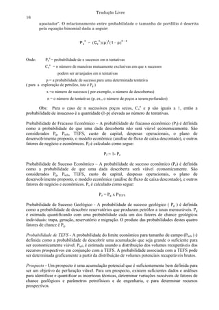 Tradução Livre
16
        apostador”. O relacionamento entre probabilidade e tamanho de portfólio é descrita
        pela equação binomial dada a seguir:

                                     n          n      x            n –x
                                Px       =  Cx   p   1 – p 



Onde:      Pxn = probabilidade de x sucessos em n tentativas
           Cxn = o número de maneiras mutuamente exclusivas em que x sucessos
                  podem ser arranjados em n tentativas
            p = a probabilidade de sucesso para uma determinada tentativa
( para a exploração de petróleo, isto é Pg )
            x =o número de sucessos ( por exemplo, o número de descobertas)
            n = o número de tentativas (p. ex., o número de poços a serem perfurados)

       Obs: Para o caso de n sucessivos poços secos, Cxn e p são iguais a 1, então a
probabilidade de insucesso é a quantidade (1-p) elevada ao número de tentativas.

Probabilidade de Fracasso Econômico – A probabilidade de fracasso econômico (Pf) é definida
como a probabilidade de que uma dada descoberta não será viável economicamente. São
considerados Pg, Ptefs, TEFS, custo de capital, despesas operacionais, o plano de
desenvolvimento proposto, o modelo econômico (análise de fluxo de caixa descontado), e outros
fatores de negócio e econômicos. Pf é calculado como segue:

                                                    Pf = 1- Pe

Probabilidade de Sucesso Econômico – A probabilidade de sucesso econômico (Pe) é definida
como a probabilidade de que uma dada descoberta será viável economicamente. São
considerados Pg, Ptefs, TEFS, custo de capital, despesas operacionais, o plano de
desenvolvimento proposto, o modelo econômico (análise de fluxo de caixa descontado), e outros
fatores de negócio e econômicos. Pe é calculado como segue:

                                                Pe = Pg x PTEFS

Probabilidade de Sucesso Geológico - A probabilidade de sucesso geológico ( Pg ) é definida
como a probabilidade de descobrir reservatórios que produzam petróleo a taxas mensuráveis. Pg
é estimada quantificando com uma probabilidade cada um dos fatores de chance geológicos
individuais: trapa, geração, reservatório e migração. O produto das probabilidades destes quatro
fatores de chance é Pg.

Probabilidade de TEFS - A probabilidade do limite econômico para tamanho de campo (Ptefs ) é
definida como a probabilidade de descobrir uma acumulação que seja grande o suficiente para
ser economicamente viável. Ptefs é estimada usando a distribuição dos volumes recuperáveis dos
recursos prospectivos em conjunção com a TEFS. A probabilidade associada com a TEFS pode
ser determinada graficamente a partir da distribuição de volumes potenciais recuperáveis brutos.

Prospecto - Um prospecto é uma acumulação potencial que é suficientemente bem definida para
ser um objetivo de perfuração viável. Para um prospecto, existem suficientes dados e análises
para identificar e quantificar as incertezas técnicas, determinar variações razoáveis de fatores de
chance geológicos e parâmetros petrofísicos e de engenharia, e para determinar recursos
prospectivos.
 