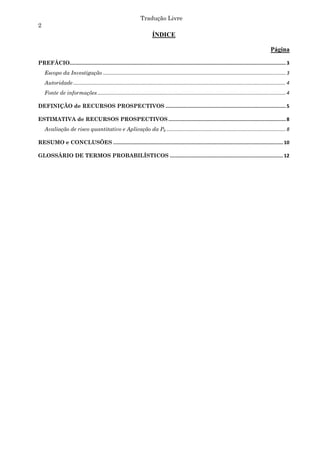 Tradução Livre
2
                                                                              ÍNDICE

                                                                                                                                                                 Página

PREFÁCIO..................................................................................................................................................... 3 
    Escopo da Investigação ....................................................................................................................................... 3 
    Autoridade ............................................................................................................................................................. 4 
    Fonte de informações ........................................................................................................................................... 4 

DEFINIÇÃO de RECURSOS PROSPECTIVOS ................................................................................... 5 

ESTIMATIVA de RECURSOS PROSPECTIVOS ................................................................................. 8 
    Avaliação de risco quantitativo e Aplicação da Pg ........................................................................................ 8 

RESUMO e CONCLUSÕES ..................................................................................................................... 10 

GLOSSÁRIO DE TERMOS PROBABILÍSTICOS .............................................................................. 12 
 