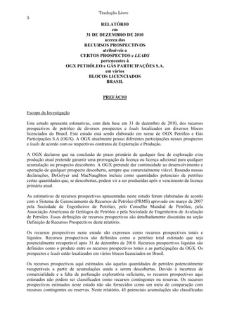 Tradução Livre
3
                                   RELATÓRIO
                                         em
                            31 DE DEZEMBRO DE 2010
                                     acerca dos
                           RECURSOS PROSPECTIVOS
                                    atribuíveis a
                          CERTOS PROSPECTOS e LEADS
                                  pertencentes à
                     OGX PETRÓLEO e GÁS PARTICIPAÇÕES S.A.
                                     em vários
                             BLOCOS LICENCIADOS
                                      BRASIL


                                         PREFÁCIO


Escopo da Investigação

Este estudo apresenta estimativas, com data base em 31 de dezembro de 2010, dos recursos
prospectivos de petróleo de diversos prospectos e leads localizados em diversos blocos
licenciados do Brasil. Este estudo está sendo elaborado em nome de OGX Petróleo e Gás
Participações S.A (OGX). A OGX atualmente possui diferentes participações nesses prospectos
e leads de acordo com os respectivos contratos de Exploração e Produção.

A OGX declarou que na conclusão do prazo primário de qualquer fase de exploração e/ou
produção atual pretende garantir uma prorrogação da licença ou licença adicional para qualquer
acumulação ou prospecto descoberto. A OGX pretende dar continuidade ao desenvolvimento e
operação de qualquer prospecto descoberto, sempre que comercialmente viável. Baseado nessas
declarações, DeGolyer and MacNaughton incluiu como quantidades potenciais de petróleo
certas quantidades que, se descobertas, podem vir a ser produzidas após o vencimento da licença
primária atual.

As estimativas de recursos prospectivos apresentadas neste estudo foram elaboradas de acordo
com o Sistema de Gerenciamento de Recursos de Petróleo (PRMS) aprovado em março de 2007
pela Sociedade de Engenheiros de Petróleo, pelo Conselho Mundial de Petróleo, pela
Associação Americana de Geólogos de Petróleo e pela Sociedade de Engenheiros de Avaliação
de Petróleo. Essas definições de recursos prospectivos são detalhadamente discutidas na seção
Definição de Recursos Prospectivos deste relatório.

Os recursos prospectivos neste estudo são expressos como recursos prospectivos totais e
líquidos. Recursos prospectivos são definidos como o petróleo total estimado que seja
potencialmente recuperável após 31 de dezembro de 2010. Recursos prospectivos líquidas são
definidos como o produto entre os recursos prospectivos totais e as participações da OGX. Os
prospectos e leads estão localizados em vários blocos licenciados no Brasil.

Os recursos prospectivos aqui estimados são aquelas quantidades de petróleo potencialmente
recuperáveis a partir de acumulações ainda a serem descobertas. Devido à incerteza de
comercialidade e a falta de perfuração exploratória suficiente, os recursos prospectivos aqui
estimados não podem ser classificados como recursos contingentes ou reservas. Os recursos
prospectivos estimados neste estudo não são fornecidos como um meio de comparação com
recursos contingentes ou reservas. Neste relatório, 45 potenciais acumulações são classificadas
 