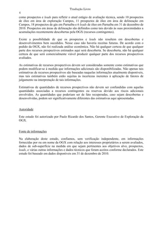 Tradução Livre
4
como prospectos e leads para refletir o atual estágio de avaliação técnica, sendo 10 prospectos
de óleo em área de exploração Campos, 11 prospectos de óleo em área de delineação em
Campos, 18 prospectos de gás em Parnaíba e 6 leads de óleo em Parnaíba em 31 de dezembro de
2010. Prospectos em áreas de delineação são definidos como tais devido às suas proximidades a
acumulações recentemente descobertas pela OGX (recursos contingentes).

Existe a possibilidade de que os prospectos e leads não resultem em descobertas e
desenvolvimentos bem sucedidos. Nesse caso não haveria receitas futuras. De acordo com o
pedido da OGX, não foi realizada análise econômica. Não há qualquer certeza de que qualquer
parte dos recursos prospectivos estimados aqui será descoberta. Se descoberta, não há qualquer
certeza de que será comercialmente viável produzir qualquer parte dos recursos prospectivos
avaliados.

As estimativas de recursos prospectivos devem ser consideradas somente como estimativas que
podem modificar-se à medida que informações adicionais são disponibilizadas. Não apenas tais
estimativas de recursos prospectivos são baseadas naquelas informações atualmente disponíveis,
mas tais estimativas também estão sujeitas às incertezas inerentes à aplicação de fatores de
julgamento na interpretação de tais informações.

Estimativas de quantidades de recursos prospectivos não devem ser confundidas com aquelas
quantidades associadas a recursos contingentes ou reservas devido aos riscos adicionais
envolvidos. As quantidades que poderiam ser de fato recuperadas, caso sejam descobertas e
desenvolvidas, podem ser significativamente diferentes das estimativas aqui apresentadas.


Autoridade

Este estudo foi autorizado por Paulo Ricardo dos Santos, Gerente Executivo de Exploração da
OGX.


Fonte de informações

Na elaboração deste estudo, confiamos, sem verificação independente, em informações
fornecidas por ou em nome da OGX com relação aos interesses proprietários a serem avaliados,
dados de sub-superfície na medida em que sejam pertinentes aos objetivos alvo, prospectos,
leads, e várias outras informações e dados técnicos que foram aceitos conforme declarados. Este
estudo foi baseado em dados disponíveis em 31 de dezembro de 2010.
 