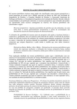 Tradução Livre
5

                      DEFINIÇÃO de RECURSOS PROSPECTIVOS

Os recursos petrolíferos inclusos neste estudo são classificados como recursos prospectivos e
foram preparados de acordo com o PRMS, aprovado em Março de 2007 pela Sociedade de
Engenheiros de Petróleo, o Conselho Mundial de Petróleo, a Associação Americana de
Geólogos de Petróleo, e a Sociedade de Engenheiros de Avaliação do Petróleo. Devido à falta de
comercialidade ou de perfuração suficiente, os recursos prospectivos aqui estimados não podem
ser classificados como recursos contingentes ou reservas. Os recursos petrolíferos são
classificados a seguir:

       Recursos prospectivos – Aquelas quantidades de petróleo que são estimadas, em uma
       certa data, a serem potencialmente recuperáveis a partir de acumulações não
       descobertas através de futuros projetos de desenvolvimento.

A estimativa de quantidade de recursos para um prospecto está sujeita a incertezas técnicas e
comerciais e, geralmente, deve ser expressa como intervalo de valores. O intervalo de incerteza
reflete um intervalo razoável de estimativa de volumes potencialmente recuperáveis. Em todos
os casos, o intervalos de incerteza depende da quantidade e qualidade dos dados técnicos e
comerciais que estejam disponíveis e pode mudar à medida que mais dados tornam-se
disponíveis.

       Estimativas Baixa, Melhor, Alta e Média – Estimativas de recursos petrolíferos neste
       estudo são expressas mediante a utilização dos termos estimativa baixa, melhor
       estimativa, estimativa alta e estimativa média para refletir os intervalos de variação
       da incerteza.

Uma explicação detalhada dos termos probabilísticos usados aqui e identificados com um
asterisco (*) está incluída no Glossário de Termos Probabilísticos no apêndice deste estudo. Para
estimativas probabilísticas de recursos petrolíferos, a estimativa baixa apresentada aqui é o
volume P90* derivado da análise probabilística. Isto significa que há pelo menos uma
probabilidade de 90% de que, supondo que o prospecto seja descoberto e desenvolvido, o
volume realmente recuperado seja igual ou superior à estimativa baixa. A estimativa melhor
(mediana) é o volume P50* derivado da análise probabilística. Isto significa que há pelo menos
uma probabilidade de 50% que, supondo que o prospecto seja descoberto e desenvolvido, o
volume realmente recuperado seja igual ou superior à estimativa melhor (mediana). A estimativa
alta é o volume P10* derivado da análise probabilística. Isto significa que há pelo menos uma
probabilidade de 10% de que, supondo que o prospecto seja descoberto e desenvolvido, o
volume realmente recuperado seja igual ou superior à alta estimativa. O valor esperado* (EV),
um resultado da análise probabilística, é a estimativa média.

Incertezas Relativas a Recursos Prospectivos – O volume de petróleo descoberto através de
perfuração exploratória depende do número de prospectos exitosos, assim como do volume
que cada prospecto exitoso contém. Previsões confiáveis destes volumes dependem,
portanto, de previsões precisas do número de descobertas que são prováveis de serem feitas
no caso do portfólio de prospectos completo ser perfurado. A precisão desta previsão
depende do tamanho do portfólio e de uma avaliação precisa da probabilidade de sucesso
geológico* (Pg).

       Probabilidade de Sucesso Geológico – Pg é definida como a probabilidade de se
       descobrir reservatórios que produzem petróleo a uma vazão mensurável. Pg é
       estimada através da quantificação da probabilidade de cada um dos seguintes fatores
 