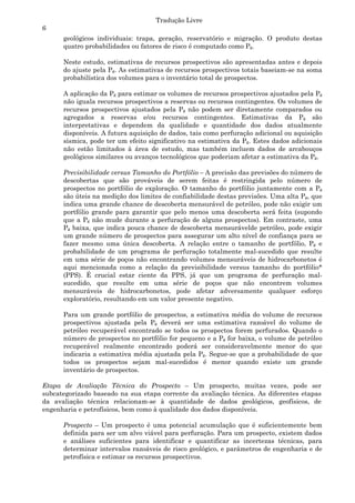Tradução Livre
6
      geológicos individuais: trapa, geração, reservatório e migração. O produto destas
      quatro probabilidades ou fatores de risco é computado como Pg.

      Neste estudo, estimativas de recursos prospectivos são apresentadas antes e depois
      do ajuste pela Pg. As estimativas de recursos prospectivos totais baseiam-se na soma
      probabilística dos volumes para o inventário total de prospectos.

      A aplicação da Pg para estimar os volumes de recursos prospectivos ajustados pela Pg
      não iguala recursos prospectivos a reservas ou recursos contingentes. Os volumes de
      recursos prospectivos ajustados pela Pg não podem ser diretamente comparados ou
      agregados a reservas e/ou recursos contingentes. Estimativas da Pg são
      interpretativas e dependem da qualidade e quantidade dos dados atualmente
      disponíveis. A futura aquisição de dados, tais como perfuração adicional ou aquisição
      sísmica, pode ter um efeito significativo na estimativa da Pg. Estes dados adicionais
      não estão limitados à área de estudo, mas também incluem dados de arcabouços
      geológicos similares ou avanços tecnológicos que poderiam afetar a estimativa da Pg.

      Previsibilidade versus Tamanho do Portfólio – A precisão das previsões do número de
      descobertas que são prováveis de serem feitas é restringida pelo número de
      prospectos no portfólio de exploração. O tamanho do portfólio juntamente com a Pg
      são úteis na medição dos limites de confiabilidade destas previsões. Uma alta Pg, que
      indica uma grande chance de descoberta mensurável de petróleo, pode não exigir um
      portfólio grande para garantir que pelo menos uma descoberta será feita (supondo
      que a Pg não mude durante a perfuração de alguns prospectos). Em contraste, uma
      Pg baixa, que indica pouca chance de descoberta mensurávelde petróleo, pode exigir
      um grande número de prospectos para assegurar um alto nível de confiança para se
      fazer mesmo uma única descoberta. A relação entre o tamanho de portfólio, Pg e
      probabilidade de um programa de perfuração totalmente mal-sucedido que resulte
      em uma série de poços não encontrando volumes mensuráveis de hidrocarbonetos é
      aqui mencionada como a relação da previsibilidade versus tamanho do portfólio*
      (PPS). É crucial estar ciente da PPS, já que um programa de perfuração mal-
      sucedido, que resulte em uma série de poços que não encontrem volumes
      mensuráveis de hidrocarbonetos, pode afetar adversamente qualquer esforço
      exploratório, resultando em um valor presente negativo.

      Para um grande portfólio de prospectos, a estimativa média do volume de recursos
      prospectivos ajustada pela Pg deverá ser uma estimativa razoável do volume de
      petróleo recuperável encontrado se todos os prospectos forem perfurados. Quando o
      número de prospectos no portfólio for pequeno e a Pg for baixa, o volume de petróleo
      recuperável realmente encontrado poderá ser consideravelmente menor do que
      indicaria a estimativa média ajustada pela Pg. Segue-se que a probabilidade de que
      todos os prospectos sejam mal-sucedidos é menor quando existe um grande
      inventário de prospectos.

Etapa de Avaliação Técnica do Prospecto – Um prospecto, muitas vezes, pode ser
subcategorizado baseado na sua etapa corrente da avaliação técnica. As diferentes etapas
da avaliação técnica relacionam-se à quantidade de dados geológicos, geofísicos, de
engenharia e petrofísicos, bem como à qualidade dos dados disponíveis.

      Prospecto – Um prospecto é uma potencial acumulação que é suficientemente bem
      definida para ser um alvo viável para perfuração. Para um prospecto, existem dados
      e análises suficientes para identificar e quantificar as incertezas técnicas, para
      determinar intervalos razoáveis de risco geológico, e parâmetros de engenharia e de
      petrofísica e estimar os recursos prospectivos.
 