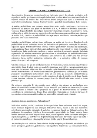 Tradução Livre
8
                     ESTIMATIVA de RECURSOS PROSPECTIVOS

As estimativas de recursos prospectivos foram elaboradas através de métodos geológicos e de
engenharia padrão, geralmente aceitos pela indústria de petróleo. O método ou a combinação de
métodos usados na análise dos reservatórios foram enriquecidos com a experiência em
reservatórios semelhantes, etapa de desenvolvimento e qualidade e quantidade de dados básicos.

A análise probabilística dos recursos prospectivos neste estudo considerou a incerteza na
quantidade do petróleo que pode ser descoberto e a Pg. A análise de incerteza considera a
variedade de possibilidades de qualquer parâmetro volumétrico existente. As estimativas baixa,
melhor, alta, e média de recursos prospectivos foram elaboradas para considerar esta incerteza.
A análise de Pg considera a probabilidade que o prospecto identificado contenha petróleo que
produza a uma vazão mensurável.

Métodos probabilísticos padrão foram utilizados na análise de incerteza. Distribuições de
probabilidade foram estimadas através de indicativos de porosidade, saturação de petróleo,
espessura líquida de hidrocarbonetos, fator de correção geométrica*, eficiência de recuperação,
propriedades de fluido e área produtiva para cada prospecto. Estes indicativos foram preparados
baseados em dados conhecidos, analogia, e outros métodos de estimativa padrão, incluindo
experiência. As medidas estatísticas que descrevem as distribuições de probabilidade desses
indicativos foram identificadas e submetidas a uma simulação de Monte Carlo para produzir
estimativa baixa, melhor estimativa, estimativa alta e a estimativa média de recursos
prospectivos para cada prospecto.

Gás não associado é o gás em condições iniciais de reservatório, sem a presença de petróleo no
reservatório. Capa de gás é o gás em condições iniciais de reservatório e em comunicação com
uma zona de petróleo subjacente. Gás em solução é gás dissolvido em petróleo em condições
iniciais de reservatório. Em acumulações conhecidas, gás em solução e capa de gás são às vezes
produzidos conjuntamente e classificados como um todo como gás associado. Entretanto não há
certeza se reservatórios em perspectiva serão produtores de gás, de petróleo ou de água. Devido
a essa incerteza, volumes de recursos prospectivos são identificados neste relatório como
petróleo e gás.

Os volumes potenciais de gás contidos neste relatório não devem ser confundidos com
potenciais quantidades comercializáveis de gás potencial, que levaria em conta reduções como
descrito acima e somente seria apropriada se o plano de desenvolvimento do operador
considerasse a comercialização do gás. Dada a incerteza relacionada aos possíveis mercados de
gás, nenhum volume comercializável de gás potencial foi estimado neste relatório.


Avaliação de risco quantitativo e Aplicação da Pg

Indicativos mínimo, modal, e máximo da área produtiva foram estimados através de mapas,
dados sísmicos disponíveis e/ou analogia. Indicativos baixo, médio, e alto dos parâmetros
petrofísicos (porosidade, saturação de petróleo e espessura líquida de hidrocarbonetos), dos
parâmetros de engenharia (eficiência de recuperação e propriedades do fluído) também foram
obtidos baseados em dados disponíveis de poços, dados regionais, dados de campos análogos e
experiência global. As distribuições de probabilidade individuais de volume líquido de rocha e
de parâmetros petrofísicos e de engenharia foram obtidas a partir desses indicativos.

As distribuições das variáveis foram obtidas de (1) interpretações baseadas em cenários, (2)
dados geológicos, geofísicos, petrofísicos, e de engenharia disponíveis, (3) conhecimento local,
 