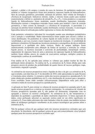Tradução Livre
9
regional, e global, e (4) campos e estudos de casos da literatura. Os parâmetros usados para
modelar os volumes recuperáveis foram área produtiva, espessura líquida de hidrocarbonetos,
fator de correção geométrica, porosidade, saturação de petróleo, fator volume de formação e
eficiência de recuperação. Indicativos mínimo, médio, e máximo foram usados para modelar
estatisticamente e definir os parâmetros de entrada P90, P50, e P10. A área produtiva e a espessura
líquida de hidrocarbonetos foram modeladas usando distribuições lognormais truncadas.
Distribuições normais e triangulares truncadas foram usadas para modelar o fator de correção
geométrica, o fator volume de formação e a eficiência de recuperação. A porosidade e a
saturação de petróleo foram modeladas usando distribuições normais truncadas. A amostragem
hipercúbica latina foi utilizada para melhor representar os limites das distribuições.

Cada parâmetro volumétrico individual foi investigado usando uma abordagem probabilística
com à atenção à variabilidade. Dados determinísticos foram usados para ancorar e definir as
várias distribuições. Os parâmetros de volume líquido de rocha tiveram o maior intervalo de
variabilidade, e, por isso, tiveram o maior impacto na incerteza da simulação. A variabilidade de
parâmetro volumétrico foi baseada nas incertezas estruturais e estratigráficas devido ao ambiente
deposicional e à qualidade dos dados sísmicos. Dados de campos análogos foram
estatisticamente incorporados para obtenção de limites de incerteza e restrições no volume
líquido poroso. A incerteza associada à conversão de profundidade, interpretação sísmica,
mapeamento de espessura bruta de areia e premissas de espessura líquida de hidrocarbonetos
também foram obtidas através de estudos de reservatórios análogos, múltiplos cenários de
interpretação e análises de sensibilidade.

Uma análise de Pg foi aplicada para estimar os volumes que podem resultar de fato da
perfuração destes prospectos. Na análise da Pg, as estimativas da Pg foram obtidas para cada
prospecto através do produto das probabilidades de quatro fatores de sucesso geológico: trapa,
reservatório, migração e geração.

As estimativas de recursos prospectivos totais e líquidos de óleo e de gás e as estimativas de Pg
aqui avaliadas, com data base em 31 de dezembro de 2010, estão apresentadas na seção Resumo
e Conclusões deste relatório. A estimativa média dos recursos prospectivos ajustada pela Pg foi
então obtida pelo produto probabilístico de Pg e das distribuições de recursos para o prospecto.
Esses resultados foram então somados estocasticamente (dependência nula) para obter a
estimativa média de recursos prospectivos ajustada pela Pg.

A aplicação do fator Pg para estimar os volumes de recursos prospectivos ajustados pela Pg não
iguala recursos prospectivos a reservas ou recursos contingentes. As estimativas de volumes de
recursos prospectivos ajustadas pela Pg não podem ser diretamente comparadas com ou
agregadas a reservas ou recursos contingentes. As estimativas da Pg são interpretativas e
dependem da qualidade e quantidade de dados atualmente disponíveis. A futura aquisição de
dados, como perfuração adicional ou aquisição sísmica pode ter um efeito significante na
estimativa Pg. Esses dados adicionais não estão limitados à área do estudo, mas também incluem
dados de arcabouços geológicos semelhantes ou de avanços tecnológicos que possam afetar a
estimativa de Pg.

Não há qualquer certeza de que qualquer parte dos recursos prospectivos estimados aqui será
descoberta. Se descoberta, não há qualquer certeza de que será comercialmente viável produzir
qualquer parte dos recursos prospectivos avaliados aqui.
 