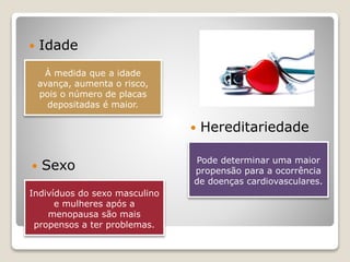 À medida que a idade
avança, aumenta o risco,
pois o número de placas
depositadas é maior.
 Idade
 Sexo
 Hereditariedade
Indivíduos do sexo masculino
e mulheres após a
menopausa são mais
propensos a ter problemas.
Pode determinar uma maior
propensão para a ocorrência
de doenças cardiovasculares.
 