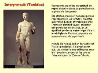 Interpretació (Temàtica)   Representa un atleta en actitud de
                           repòs instants abans de participar en
                           la prova de llançament.
                           Els atletes eren molt famosos perquè
                           representaven les virtuts i valentia
                           guerreres. L’ideal antropològic grec:
                           l’home en plenitud juvenil preparat
                           per participar en els jocs, en un
                           equilibri perfecte entre vigor físic i
                           intel·ligència. Factors corporals en
                           harmonia amb els espirituals.


                           Només els homes podien fer activitat
                           física (gimnàstica) i la practicaven
                           nus. Les competicions atlètiques eren
                           molt populars, sobretot les que es
                           feien en honor de Zeus a Olímpia.
 