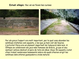 Estadi olímpic: lloc on es feien les curses




Per als grecs l’esport era molt important, per la qual cosa abunden les
estàtues d’atletes com aquesta, o les que ja hem vist del kouros.
L’activitat física era un element important de l’educació dels nois. A
Olímpia se celebraven els jocs més famosos de Grècia, ja que el seu
santuari estava dedicat al pare de tots els déus: Zeus. En aquesta ciutat
s’han trobat nombrosos basaments sobre els quals s’havien erigit les
estàtues dels atletes guanyadors a mida natural.
 