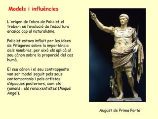 Models i influències

L'origen de l’obra de Policlet el
trobem en l’evolució de l’escultura
arcaica cap al naturalisme.

Policlet estava influït per les idees
de Pitàgores sobre la importància
dels nombres, per això els aplicà al
seu cànon sobre la proporció del cos
humà.

El seu cànon i el seu contrapposto
van ser model seguit pels seus
contemporanis i pels artístes
d’èpoques posteriors, com els
romans i els renaixentistes (Miquel
Àngel).



                                        August de Prima Porta
 