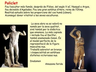 Policlet
Fou l’escultor més famós, després de Fídies, del segle V aC. Nasqué a Argos,
fou deixeble d’Agelades. Feu una gran estàtua d’Hera, reina de l’Olimp.
Realitzà estudis sobre les proporcions del cos humà (cànon).
Aconseguí donar vitalitat a les seves escultures.


                        La seva obra va es valorà no
                      només per la seva qualitat,
                      sinó també per la didàctica
                      que emanava. La més copiada
                      i imitada fou el Dorífor,
                      també anomenada Canon. És
                      el model perfecte de la
                      representació de la figura
                      masculina nua.
                      Treballà sobretot en bronze
                      i s’especialitzà en estàtues
                      d’atletes victoriosos nus.

                      Diadumen
                                    Amazona ferida
 