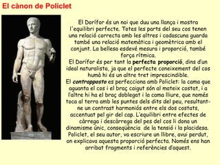 El cànon de Policlet

                        El Dorífor és un noi que duu una llança i mostra
                    l'equilibri perfecte. Totes les parts del seu cos tenen
                   una relació correcta amb les altres i cadascuna guarda
                      també una relació matemàtica i geomètrica amb el
                     conjunt. La bellesa esdevé mesura i proporció, també
                                          força rítmica.
                    El Dorífor és per tant la perfecta proporció, dins d’un
                  ideal naturalista, ja que el perfecte coneixement del cos
                            humà hi és un altre tret imprescindible.
                  El contrapposto es perfecciona amb Policlet: la cama que
                    aguanta el cos i el braç caigut són al mateix costat, i a
                   l’altre hi ha el braç doblegat i la cama lliure, que només
                  toca al terra amb les puntes dels dits del peu, resultant-
                        ne un contrast harmoniós entre els dos costats,
                     accentuat pel gir del cap. L’equilibri entre efectes de
                         càrrega i descàrrega del pes del cos li dona un
                  dinamisme únic, conseqüència de la tensió i la placidesa.
                   Policlet, el seu autor, va escriure un llibre, avui perdut,
                  on explicava aquesta proporció perfecta. Només ens han
                           arribat fragments i referències d’aquest.
 