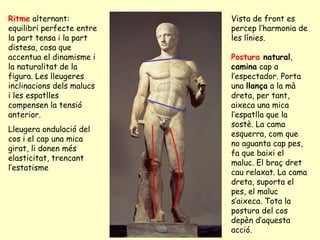 Ritme alternant:           Vista de front es
equilibri perfecte entre   percep l’harmonia de
la part tensa i la part    les línies.
distesa, cosa que
accentua el dinamisme i    Postura natural,
la naturalitat de la       camina cap a
figura. Les lleugeres      l’espectador. Porta
inclinacions dels malucs   una llança a la mà
i les espatlles            dreta, per tant,
compensen la tensió        aixeca una mica
anterior.                  l’espatlla que la
                           sostè. La cama
Lleugera ondulació del
                           esquerra, com que
cos i el cap una mica
                           no aguanta cap pes,
girat, li donen més
                           fa que baixi el
elasticitat, trencant
                           maluc. El braç dret
l’estatisme
                           cau relaxat. La cama
                           dreta, suporta el
                           pes, el maluc
                           s’aixeca. Tota la
                           postura del cos
                           depèn d’aquesta
                           acció.
 