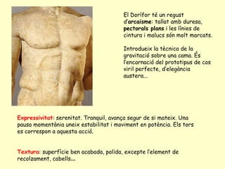 El Dorífor té un regust
                                        d’arcaisme: tallat amb duresa,
                                        pectorals plans i les línies de
                                        cintura i malucs són molt marcats.

                                        Introdueix la tècnica de la
                                        gravitació sobre una cama. És
                                        l’encarnació del prototipus de cos
                                        viril perfecte, d’elegància
                                        austera...




Expressivitat: serenitat. Tranquil, avança segur de si mateix. Una
pausa momentània uneix estabilitat i moviment en potència. Els tors
es correspon a aquesta acció.


Textura: superfície ben acabada, polida, excepte l’element de
recolzament, cabells...
 