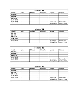 Semana 33
Horario Lunes Martes Miércoles Jueves Viernes
8:00-8:50
8:50-9:40
9:40-10:30
11:00-11:45
11:45-12:30 Formación
cívica y ética
Formación
cívica y ética
Semana 34
Horario Lunes Martes Miércoles Jueves Viernes
8:00-8:50
8:50-9:40
9:40-10:30
11:00-11:45
11:45-12:30 Formación
cívica y ética
Formación
cívica y ética
Semana 35
Horario Lunes Martes Miércoles Jueves Viernes
8:00-8:50
8:50-9:40
9:40-10:30
11:00-11:45
11:45-12:30 Formación
cívica y ética
Formación
cívica y ética
Semana 36
Horario Lunes Martes Miércoles Jueves Viernes
8:00-8:50
8:50-9:40
9:40-10:30
11:00-11:45
11:45-12:30 Formación
cívica y ética
Formación
cívica y ética
 