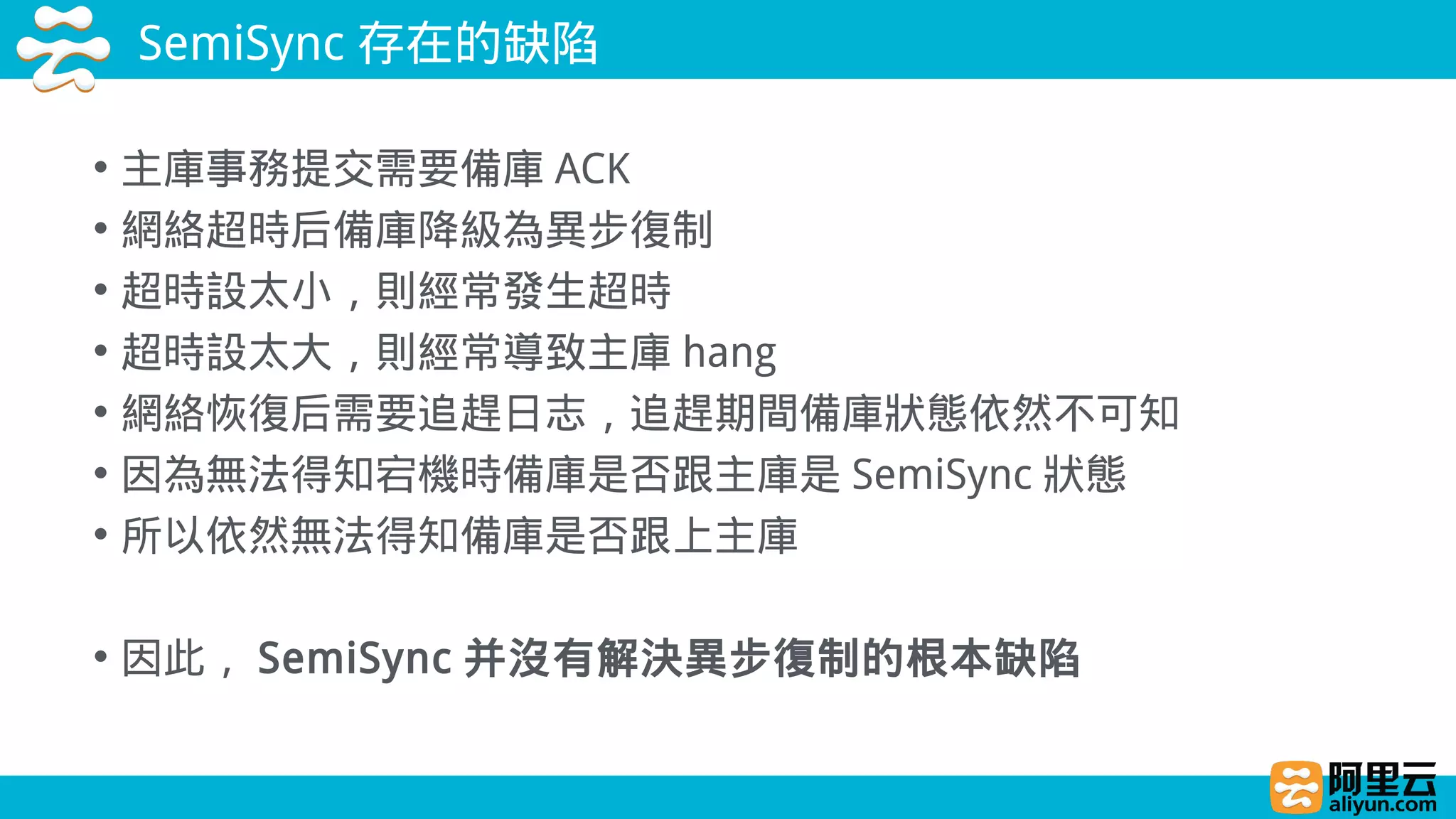 SemiSync 存在的缺陷
• 主庫事務提交需要備庫 ACK
• 網絡超時后備庫降級為異步復制
• 超時設太小，則經常發生超時
• 超時設太大，則經常導致主庫 hang
• 網絡恢復后需要追趕日志，追趕期間備庫狀態依然不可知
• 因為無法得知宕機時備庫是否跟主庫是 SemiSync 狀態
• 所以依然無法得知備庫是否跟上主庫
• 因此， SemiSync 并沒有解決異步復制的根本缺陷
 