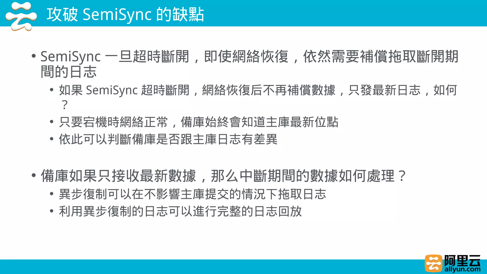 攻破 SemiSync 的缺點
• SemiSync 一旦超時斷開，即使網絡恢復，依然需要補償拖取斷開期
間的日志
• 如果 SemiSync 超時斷開，網絡恢復后不再補償數據，只發最新日志，如何
？
• 只要宕機時網絡正常，備庫始終會知道主庫最新位點
• 依此可以判斷備庫是否跟主庫日志有差異
• 備庫如果只接收最新數據，那么中斷期間的數據如何處理？
• 異步復制可以在不影響主庫提交的情況下拖取日志
• 利用異步復制的日志可以進行完整的日志回放
 