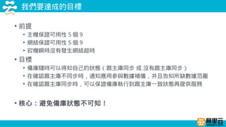 我們要達成的目標
• 前提
• 主機保證可用性 5 個 9
• 網絡保證可用性 5 個 9
• 宕機瞬時沒有發生網絡超時
• 目標
• 備庫隨時可以得知自己的狀態（跟主庫同步 或 沒有跟主庫同步）
• 在確認跟主庫不同步時，通知應用參與數據補償，并且告知所缺數據范圍
• 在確認跟主庫同步時，可以保證備庫執行到跟主庫一致狀態再提供服務
• 核心：避免備庫狀態不可知！
 