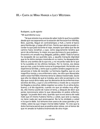 108
LibrosEnRed
IX.– Carta de Mina Harker a Lucy Westenra
Budapest, 24 de agosto
“Mi queridísima Lucy:
“Sé que estarás muy ansiosa de saber todo lo que ha sucedido
desde que nos separamos en la estación del ferrocarril en Whitby.
Bien, querida, llegué sin contratiempos a Hull, y tomé el barco
para Hamburgo, y luego allí el tren. Siento que apenas puedo re-
cordar lo que pasó durante el viaje, excepto que sabía que iba de
camino hacia Jonathan, y que, como seguramente tendría que
servir de enfermera, lo mejor era que durmiera lo que pudiera...
Encontré a mi amado muy delgado, pálido y débil. Toda la fuerza
ha escapado de sus queridos ojos, y aquella tranquila dignidad
que te he dicho siempre mostraba en su rostro, ha desaparecido.
Sólo es una sombra de lo que era, y no recuerda nada de lo que
le ha sucedido en los últimos tiempos. Por lo menos, eso desea
que yo crea, y por lo tanto nunca se lo preguntaré. Ha tenido una
experiencia terrible, y temo que su pobre cerebro pagará las con-
secuencias si trata de recordar. La hermana Agatha, que es una
magnífica monja y una enfermera nata, me dice que desvariaba
sobre cosas horribles mientras tenía la cabeza trastornada. Quise
que ella me dijese de qué se trataba, pero sólo se persignó y me
dijo que nunca diría nada; que los desvaríos de los enfermos eran
secretos de Dios, y que si una enfermera a través de su vocación
los llegaba a escuchar, debía respetar sus votos. Es un alma dulce,
buena; y al día siguiente, cuando vio que yo estaba muy afligi-
da, ella misma suscitó de nuevo el tema, y después de decir que
jamás mencionaría sobre lo que desvariaba mi pobre enfermo,
agregó: ‘Le puedo decir esto, querida: que no era acerca de nada
malo que él mismo hubiera hecho; y usted, que será su esposa,
no tiene nada por qué preocuparse. No la ha olvidado a usted
ni lo que le debe. Sus temores eran acerca de cosas grandes y te-
rribles, sobre las que ningún mortal debe hablar. Yo creo que la
dulce hermana pensó que yo podría estar celosa, con el temor de
que mi amado se hubiera enamorado de otra mujer.
 