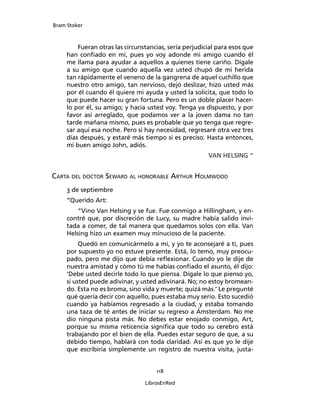 Bram Stoker
118
LibrosEnRed
Fueran otras las circunstancias, sería perjudicial para esos que
han confiado en mí, pues yo voy adonde mi amigo cuando él
me llama para ayudar a aquellos a quienes tiene cariño. Dígale
a su amigo que cuando aquella vez usted chupó de mi herida
tan rápidamente el veneno de la gangrena de aquel cuchillo que
nuestro otro amigo, tan nervioso, dejó deslizar, hizo usted más
por él cuando él quiere mi ayuda y usted la solicita, que todo lo
que puede hacer su gran fortuna. Pero es un doble placer hacer-
lo por él, su amigo; y hacia usted voy. Tenga ya dispuesto, y por
favor así arreglado, que podamos ver a la joven dama no tan
tarde mañana mismo, pues es probable que yo tenga que regre-
sar aquí esa noche. Pero si hay necesidad, regresaré otra vez tres
días después, y estaré más tiempo si es preciso. Hasta entonces,
mi buen amigo John, adiós.
VAN HELSING “
Carta del doctor Seward al honorable Arthur Holmwood
3 de septiembre
“Querido Art:
“Vino Van Helsing y se fue. Fue conmigo a Hillingham, y en-
contré que, por discreción de Lucy, su madre había salido invi-
tada a comer, de tal manera que quedamos solos con ella. Van
Helsing hizo un examen muy minucioso de la paciente.
Quedó en comunicármelo a mí, y yo te aconsejaré a ti, pues
por supuesto yo no estuve presente. Está, lo temo, muy preocu-
pado, pero me dijo que debía reflexionar. Cuando yo le dije de
nuestra amistad y cómo tú me habías confiado el asunto, él dijo:
‘Debe usted decirle todo lo que piensa. Dígale lo que pienso yo,
si usted puede adivinar, y usted adivinará. No; no estoy bromean-
do. Esta no es broma, sino vida y muerte; quizá más.’ Le pregunté
qué quería decir con aquello, pues estaba muy serio. Esto sucedió
cuando ya habíamos regresado a la ciudad, y estaba tomando
una taza de té antes de iniciar su regreso a Ámsterdam. No me
dio ninguna pista más. No debes estar enojado conmigo, Art,
porque su misma reticencia significa que todo su cerebro está
trabajando por el bien de ella. Puedes estar seguro de que, a su
debido tiempo, hablará con toda claridad. Así es que yo le dije
que escribiría simplemente un registro de nuestra visita, justa-
 