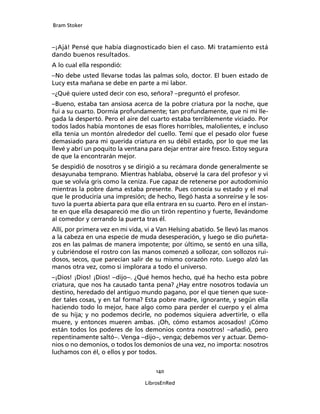 Bram Stoker
140
LibrosEnRed
–¡Ajá! Pensé que había diagnosticado bien el caso. Mi tratamiento está
dando buenos resultados.
A lo cual ella respondió:
–No debe usted llevarse todas las palmas solo, doctor. El buen estado de
Lucy esta mañana se debe en parte a mi labor.
–¿Qué quiere usted decir con eso, señora? –preguntó el profesor.
–Bueno, estaba tan ansiosa acerca de la pobre criatura por la noche, que
fui a su cuarto. Dormía profundamente; tan profundamente, que ni mi lle-
gada la despertó. Pero el aire del cuarto estaba terriblemente viciado. Por
todos lados había montones de esas flores horribles, malolientes, e incluso
ella tenía un montón alrededor del cuello. Temí que el pesado olor fuese
demasiado para mi querida criatura en su débil estado, por lo que me las
llevé y abrí un poquito la ventana para dejar entrar aire fresco. Estoy segura
de que la encontrarán mejor.
Se despidió de nosotros y se dirigió a su recámara donde generalmente se
desayunaba temprano. Mientras hablaba, observé la cara del profesor y vi
que se volvía gris como la ceniza. Fue capaz de retenerse por autodominio
mientras la pobre dama estaba presente. Pues conocía su estado y el mal
que le produciría una impresión; de hecho, llegó hasta a sonreírse y le sos-
tuvo la puerta abierta para que ella entrara en su cuarto. Pero en el instan-
te en que ella desapareció me dio un tirón repentino y fuerte, llevándome
al comedor y cerrando la puerta tras él.
Allí, por primera vez en mi vida, vi a Van Helsing abatido. Se llevó las manos
a la cabeza en una especie de muda desesperación, y luego se dio puñeta-
zos en las palmas de manera impotente; por último, se sentó en una silla,
y cubriéndose el rostro con las manos comenzó a sollozar, con sollozos rui-
dosos, secos, que parecían salir de su mismo corazón roto. Luego alzó las
manos otra vez, como si implorara a todo el universo.
–¡Dios! ¡Dios! ¡Dios! –dijo–. ¿Qué hemos hecho, qué ha hecho esta pobre
criatura, que nos ha causado tanta pena? ¿Hay entre nosotros todavía un
destino, heredado del antiguo mundo pagano, por el que tienen que suce-
der tales cosas, y en tal forma? Esta pobre madre, ignorante, y según ella
haciendo todo lo mejor, hace algo como para perder el cuerpo y el alma
de su hija; y no podemos decirle, no podemos siquiera advertirle, o ella
muere, y entonces mueren ambas. ¡Oh, cómo estamos acosados! ¡Cómo
están todos los poderes de los demonios contra nosotros! –añadió, pero
repentinamente saltó–. Venga –dijo–, venga; debemos ver y actuar. Demo-
nios o no demonios, o todos los demonios de una vez, no importa: nosotros
luchamos con él, o ellos y por todos.
 